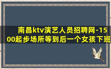 南昌ktv演艺人员招聘网-1500起步场所等到后一个女孩下班